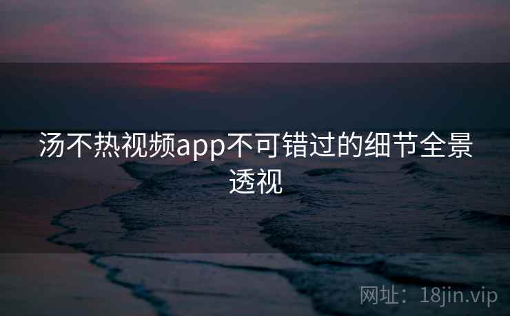 汤不热视频app不可错过的细节全景透视
